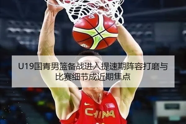 U19国青男篮备战进入提速期阵容打磨与比赛细节成近期焦点